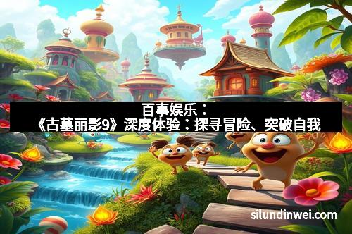 百事娱乐：《古墓丽影9》深度体验：探寻冒险、突破自我